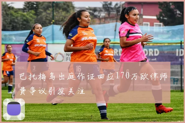 巴托梅乌出庭作证回应170万欧律师费争议引发关注