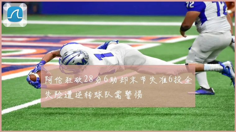 阿伦狂砍28分6助却末节失准6投全失险遭逆转球队需警惕