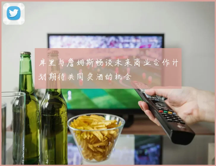 库里与詹姆斯畅谈未来商业合作计划期待共同卖酒的机会