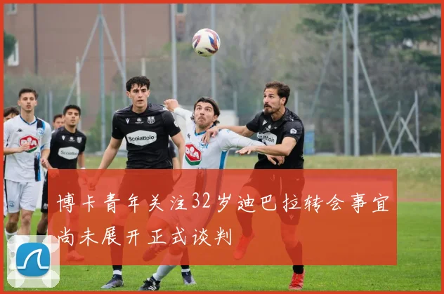 博卡青年关注32岁迪巴拉转会事宜尚未展开正式谈判