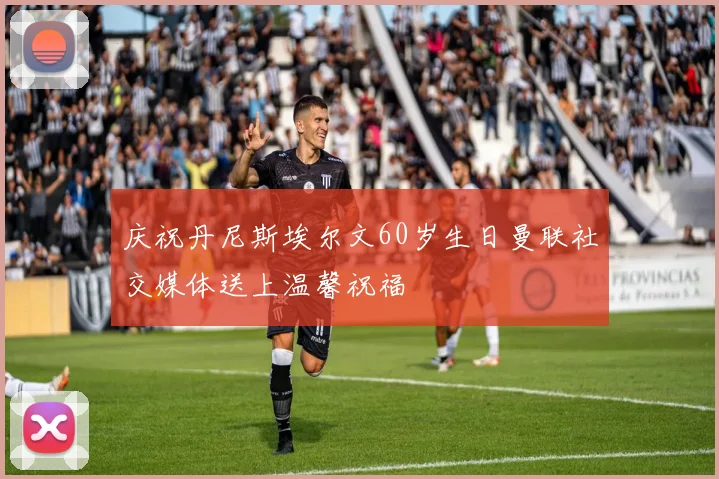 庆祝丹尼斯埃尔文60岁生日曼联社交媒体送上温馨祝福