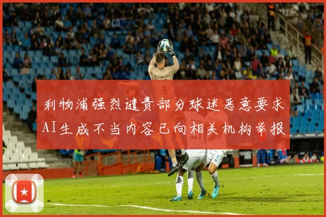 利物浦强烈谴责部分球迷恶意要求AI生成不当内容已向相关机构举报