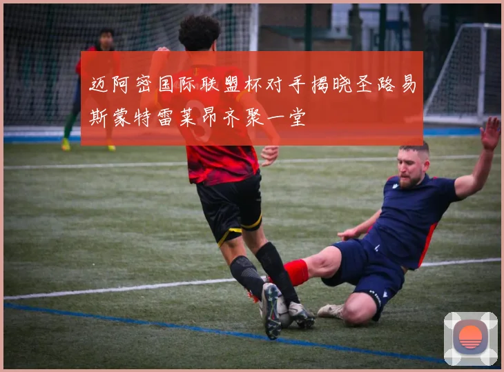 迈阿密国际联盟杯对手揭晓圣路易斯蒙特雷莱昂齐聚一堂