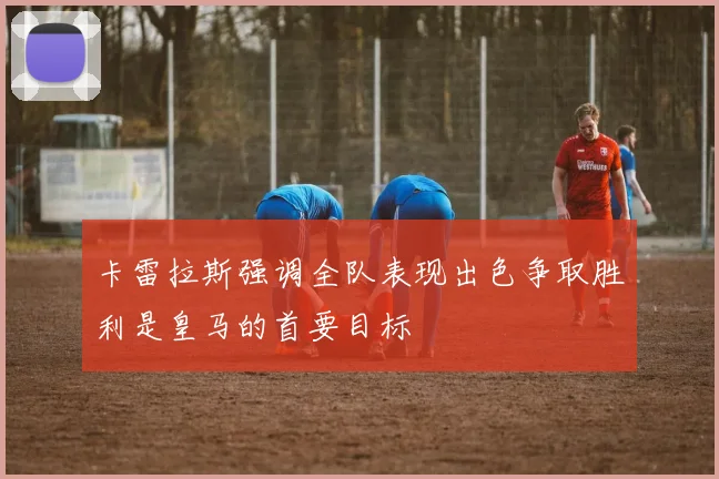 卡雷拉斯强调全队表现出色争取胜利是皇马的首要目标
