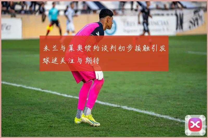 米兰与莱奥续约谈判初步接触引发球迷关注与期待