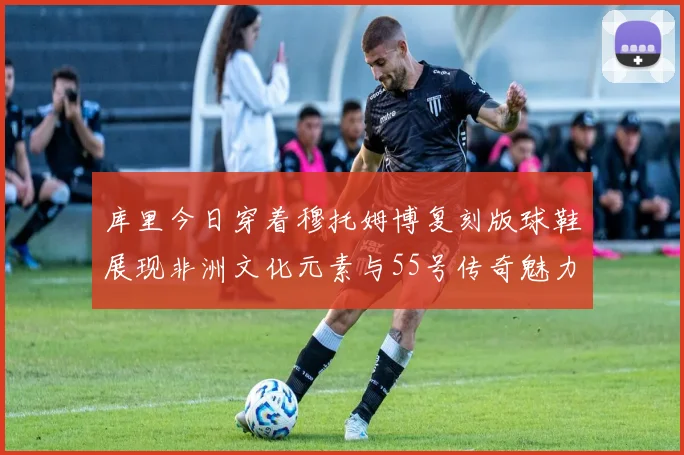 库里今日穿着穆托姆博复刻版球鞋展现非洲文化元素与55号传奇魅力