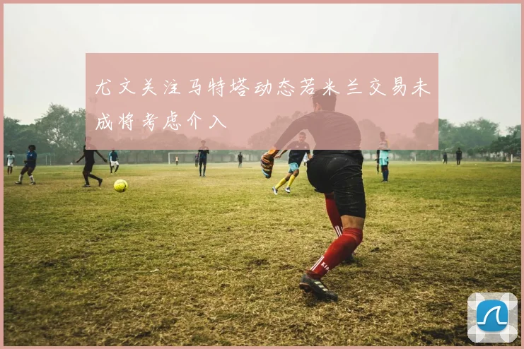尤文关注马特塔动态若米兰交易未成将考虑介入