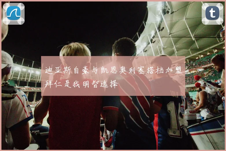 迪亚斯自豪与凯恩奥利塞搭档加盟拜仁是我明智选择