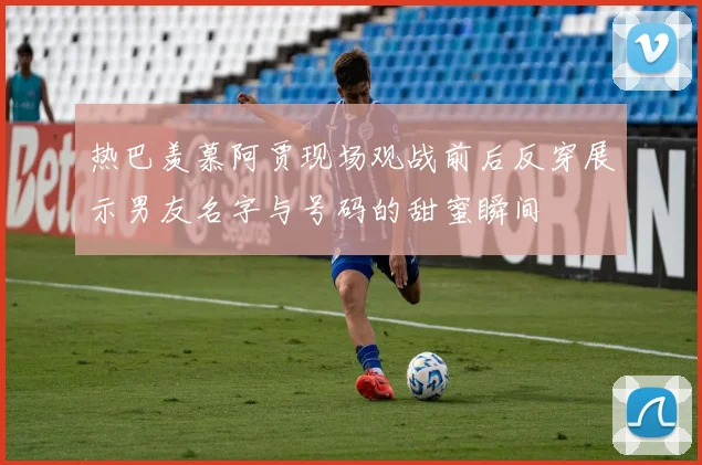 热巴羡慕阿贾现场观战前后反穿展示男友名字与号码的甜蜜瞬间