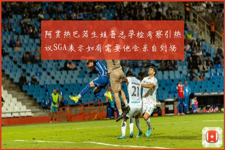 阿贾热巴若生娃普总孕检考察引热议SGA表示如有需要他会亲自到场