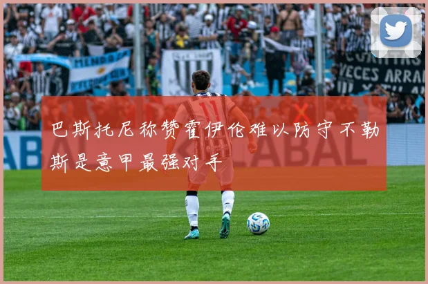 巴斯托尼称赞霍伊伦难以防守不勒斯是意甲最强对手