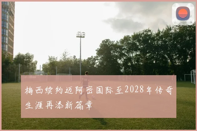 梅西续约迈阿密国际至2028年传奇生涯再添新篇章