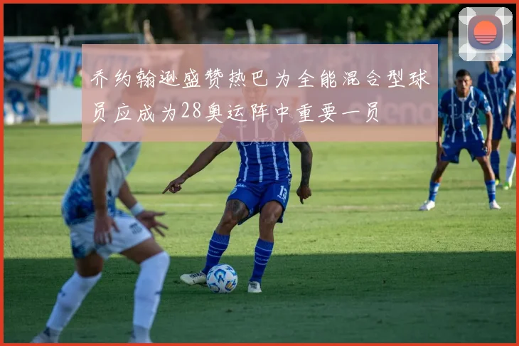 乔约翰逊盛赞热巴为全能混合型球员应成为28奥运阵中重要一员
