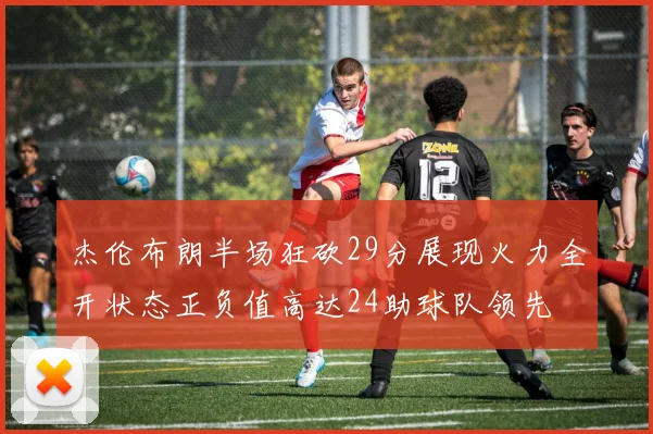 杰伦布朗半场狂砍29分展现火力全开状态正负值高达24助球队领先