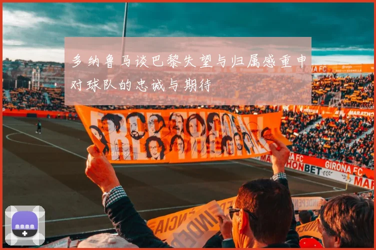 多纳鲁马谈巴黎失望与归属感重申对球队的忠诚与期待