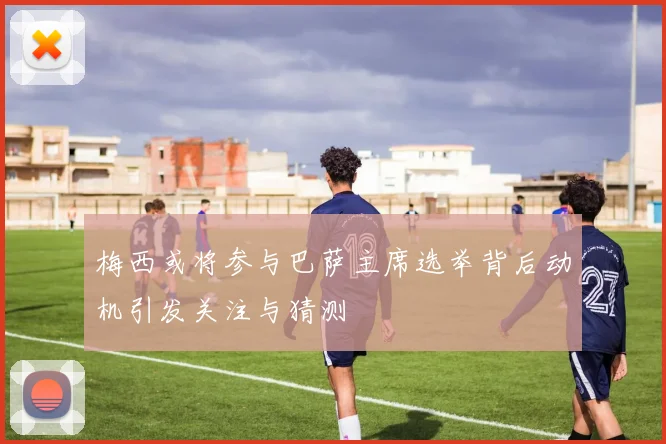 梅西或将参与巴萨主席选举背后动机引发关注与猜测