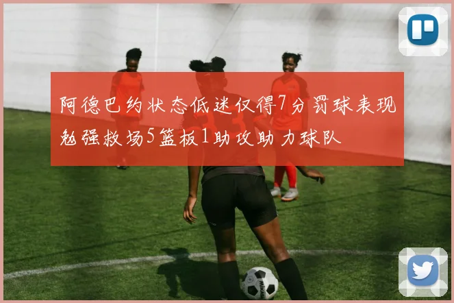 阿德巴约状态低迷仅得7分罚球表现勉强救场5篮板1助攻助力球队