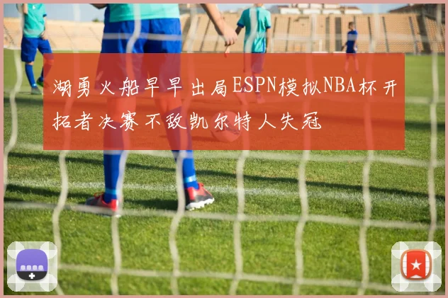 湖勇火船早早出局ESPN模拟NBA杯开拓者决赛不敌凯尔特人失冠