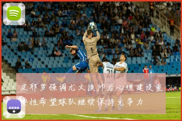 皮耶罗强调尤文换帅后心理建设重要性希望球队继续保持竞争力
