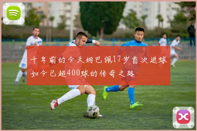 十年前的今天姆巴佩17岁首次进球如今已超400球的传奇之路