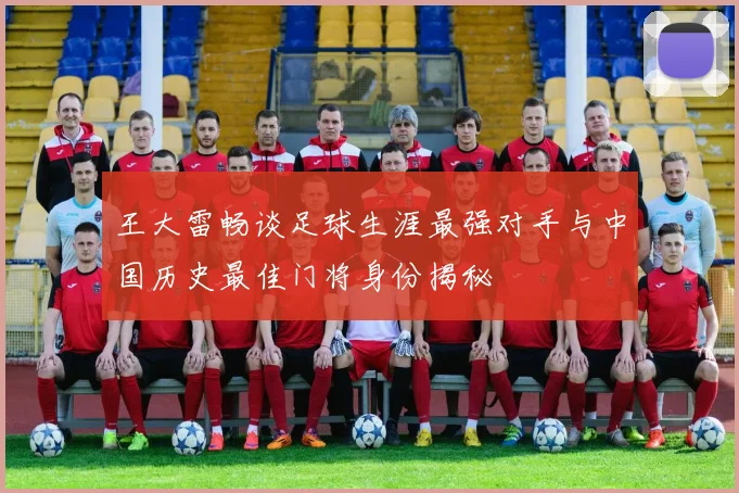 王大雷畅谈足球生涯最强对手与中国历史最佳门将身份揭秘