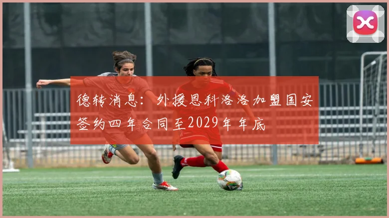 德转消息：外援恩科洛洛加盟国安签约四年合同至2029年年底
