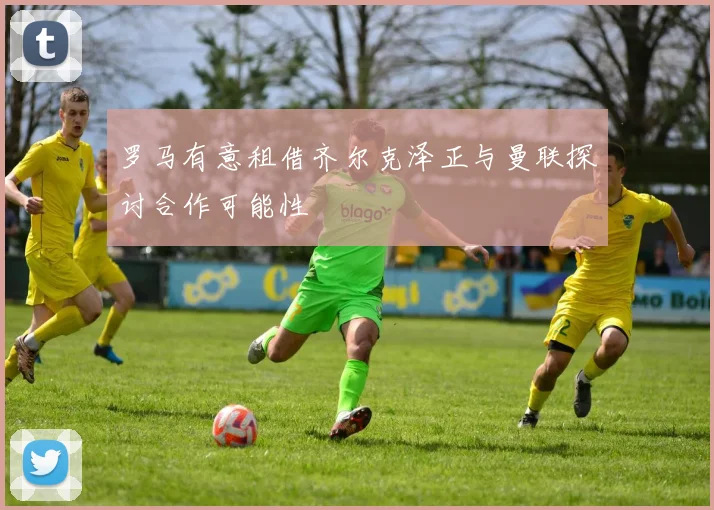 罗马有意租借齐尔克泽正与曼联探讨合作可能性