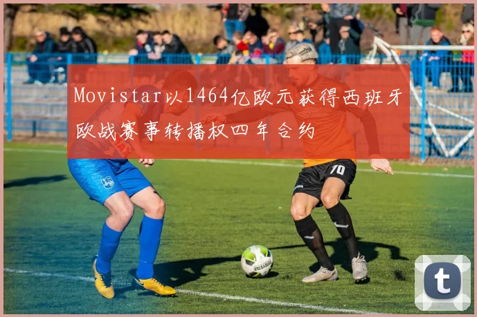 Movistar以1464亿欧元获得西班牙欧战赛事转播权四年合约