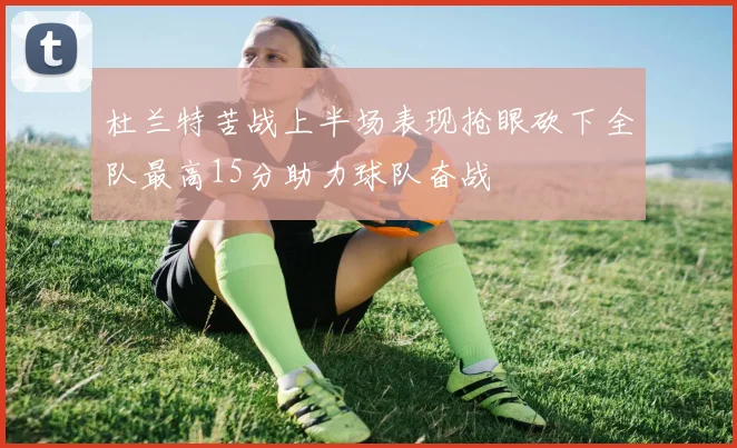 杜兰特苦战上半场表现抢眼砍下全队最高15分助力球队奋战