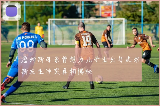 詹姆斯母亲曾想为儿子出头与皮尔斯发生冲突真相揭秘