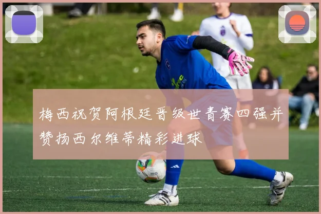 梅西祝贺阿根廷晋级世青赛四强并赞扬西尔维蒂精彩进球