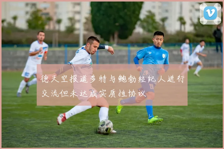 德天空报道多特与鲍勃经纪人进行交流但未达成实质性协议