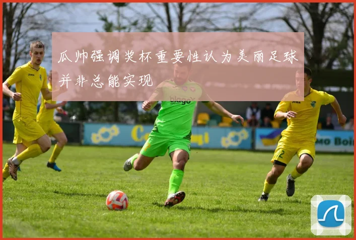 瓜帅强调奖杯重要性认为美丽足球并非总能实现