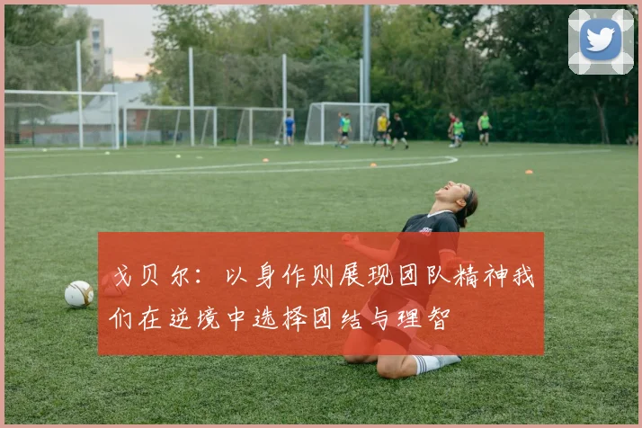 戈贝尔：以身作则展现团队精神我们在逆境中选择团结与理智