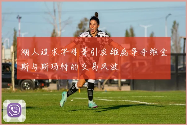 湖人追求字母哥引发雄鹿争夺维金斯与斯玛特的交易风波