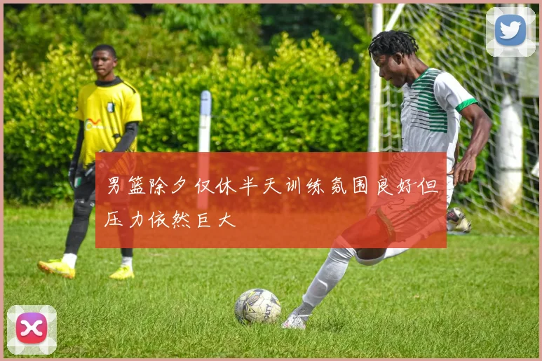 男篮除夕仅休半天训练氛围良好但压力依然巨大
