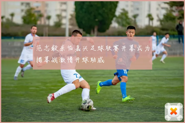 范志毅亲临嘉兴足球联赛开幕式为揭幕战激情开球助威