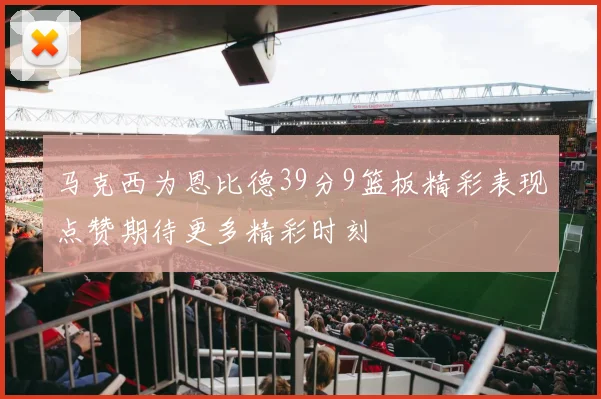 马克西为恩比德39分9篮板精彩表现点赞期待更多精彩时刻