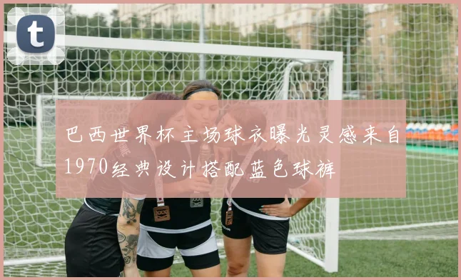巴西世界杯主场球衣曝光灵感来自1970经典设计搭配蓝色球裤